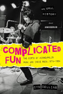 Complicated fun : the birth of Minneapolis punk and indie rock, 1974-1984 : an oral history /
