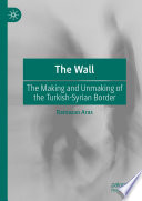 The Wall : The Making and Unmaking of the Turkish-Syrian Border.