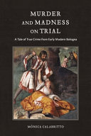 Murder and madness on trial : a tale of true crime from early modern Bologna /