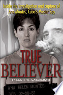 True believer : inside the investigation and capture of Ana Montes, Cuba's master spy /