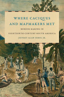 Where caciques and mapmakers met : border making in eighteenth-century South America /