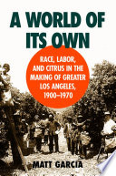 A world of its own : race, labor, and citrus in the making of Greater Los Angeles, 1900-1970 /