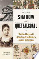 In the shadow of Quetzalcoatl : Zelia Nuttall and the search for Mexico's ancient civilizations /