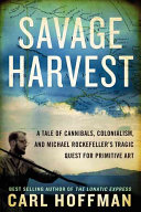 A savage harvest : a tale of cannibals, colonialism and Michael Rockefeller's tragic quest for primitive art /