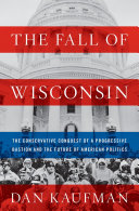 The fall of Wisconsin : the conservative conquest of a progressive bastion and the future of American politics /