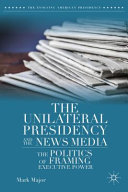 The unilateral presidency and the news media : the politics of framing executive power /