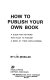 How to publish your own book : a guide for authors who plan to publish a book at their own expense /