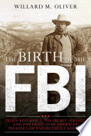 The birth of the FBI : Teddy Roosevelt, the Secret Service, and the fight over America's premier law enforcement agency /