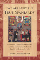 "We are now the true Spaniards" : sovereignty, revolution, independence, and the emergence of the Federal Republic of Mexico, 1808-1824 /