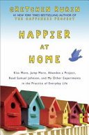 Happier at home : kiss more, jump more, abandon a project, read Samuel Johnson, and my other experiments in the practice of everyday life /