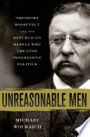 Unreasonable men : Theodore Roosevelt and the Republican rebels who created progressive politics /