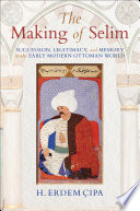 The making of Selim : succession, legitimacy, and memory in the early modern Ottoman world /